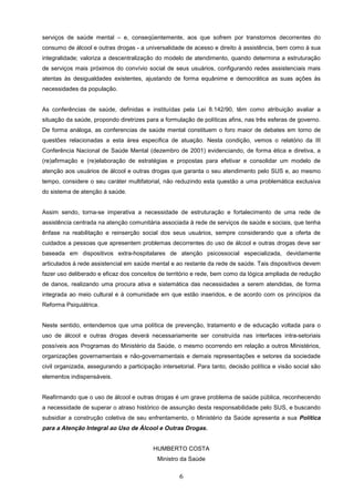 serviços de saúde mental – e, conseqüentemente, aos que sofrem por transtornos decorrentes do
consumo de álcool e outras drogas - a universalidade de acesso e direito à assistência, bem como à sua
integralidade; valoriza a descentralização do modelo de atendimento, quando determina a estruturação
de serviços mais próximos do convívio social de seus usuários, configurando redes assistenciais mais
atentas às desigualdades existentes, ajustando de forma equânime e democrática as suas ações às
necessidades da população.


As conferências de saúde, definidas e instituídas pela Lei 8.142/90, têm como atribuição avaliar a
situação da saúde, propondo diretrizes para a formulação de políticas afins, nas três esferas de governo.
De forma análoga, as conferencias de saúde mental constituem o foro maior de debates em torno de
questões relacionadas a esta área especifica de atuação. Nesta condição, vemos o relatório da III
Conferência Nacional de Saúde Mental (dezembro de 2001) evidenciando, de forma ética e diretiva, a
(re)afirmação e (re)elaboração de estratégias e propostas para efetivar e consolidar um modelo de
atenção aos usuários de álcool e outras drogas que garanta o seu atendimento pelo SUS e, ao mesmo
tempo, considere o seu caráter multifatorial, não reduzindo esta questão a uma problemática exclusiva
do sistema de atenção à saúde.


Assim sendo, torna-se imperativa a necessidade de estruturação e fortalecimento de uma rede de
assistência centrada na atenção comunitária associada à rede de serviços de saúde e sociais, que tenha
ênfase na reabilitação e reinserção social dos seus usuários, sempre considerando que a oferta de
cuidados a pessoas que apresentem problemas decorrentes do uso de álcool e outras drogas deve ser
baseada em dispositivos extra-hospitalares de atenção psicossocial especializada, devidamente
articulados à rede assistencial em saúde mental e ao restante da rede de saúde. Tais dispositivos devem
fazer uso deliberado e eficaz dos conceitos de território e rede, bem como da lógica ampliada de redução
de danos, realizando uma procura ativa e sistemática das necessidades a serem atendidas, de forma
integrada ao meio cultural e à comunidade em que estão inseridos, e de acordo com os princípios da
Reforma Psiquiátrica.


Neste sentido, entendemos que uma política de prevenção, tratamento e de educação voltada para o
uso de álcool e outras drogas deverá necessariamente ser construída nas interfaces intra-setoriais
possíveis aos Programas do Ministério da Saúde, o mesmo ocorrendo em relação a outros Ministérios,
organizações governamentais e não-governamentais e demais representações e setores da sociedade
civil organizada, assegurando a participação intersetorial. Para tanto, decisão política e visão social são
elementos indispensáveis.


Reafirmando que o uso de álcool e outras drogas é um grave problema de saúde pública, reconhecendo
a necessidade de superar o atraso histórico de assunção desta responsabilidade pelo SUS, e buscando
subsidiar a construção coletiva de seu enfrentamento, o Ministério da Saúde apresenta a sua Política
para a Atenção Integral ao Uso de Álcool e Outras Drogas.


                                          HUMBERTO COSTA
                                            Ministro da Saúde


                                                    6
 