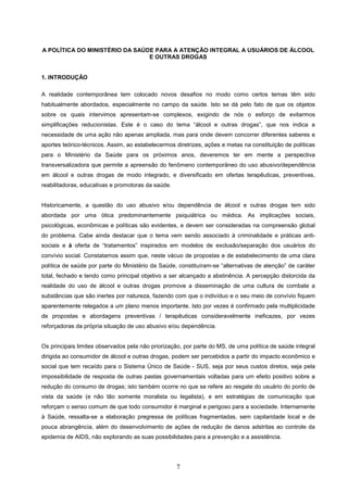 A POLÍTICA DO MINISTÉRIO DA SAÚDE PARA A ATENÇÃO INTEGRAL A USUÁRIOS DE ÁLCOOL
                                E OUTRAS DROGAS


1. INTRODUÇÃO

A realidade contemporânea tem colocado novos desafios no modo como certos temas têm sido
habitualmente abordados, especialmente no campo da saúde. Isto se dá pelo fato de que os objetos
sobre os quais intervimos apresentam-se complexos, exigindo de nós o esforço de evitarmos
simplificações reducionistas. Este é o caso do tema “álcool e outras drogas”, que nos indica a
necessidade de uma ação não apenas ampliada, mas para onde devem concorrer diferentes saberes e
aportes teórico-técnicos. Assim, ao estabelecermos diretrizes, ações e metas na constituição de políticas
para o Ministério da Saúde para os próximos anos, deveremos ter em mente a perspectiva
transversalizadora que permite a apreensão do fenômeno contemporâneo do uso abusivo/dependência
em álcool e outras drogas de modo integrado, e diversificado em ofertas terapêuticas, preventivas,
reabilitadoras, educativas e promotoras da saúde.


Historicamente, a questão do uso abusivo e/ou dependência de álcool e outras drogas tem sido
abordada por uma ótica predominantemente psiquiátrica ou médica. As implicações sociais,
psicológicas, econômicas e políticas são evidentes, e devem ser consideradas na compreensão global
do problema. Cabe ainda destacar que o tema vem sendo associado à criminalidade e práticas anti-
sociais e à oferta de “tratamentos” inspirados em modelos de exclusão/separação dos usuários do
convívio social. Constatamos assim que, neste vácuo de propostas e de estabelecimento de uma clara
política de saúde por parte do Ministério da Saúde, constituíram-se “alternativas de atenção” de caráter
total, fechado e tendo como principal objetivo a ser alcançado a abstinência. A percepção distorcida da
realidade do uso de álcool e outras drogas promove a disseminação de uma cultura de combate a
substâncias que são inertes por natureza, fazendo com que o indivíduo e o seu meio de convívio fiquem
aparentemente relegados a um plano menos importante. Isto por vezes é confirmado pela multiplicidade
de propostas e abordagens preventivas / terapêuticas consideravelmente ineficazes, por vezes
reforçadoras da própria situação de uso abusivo e/ou dependência.


Os principais limites observados pela não priorização, por parte do MS, de uma política de saúde integral
dirigida ao consumidor de álcool e outras drogas, podem ser percebidos a partir do impacto econômico e
social que tem recaído para o Sistema Único de Saúde - SUS, seja por seus custos diretos, seja pela
impossibilidade de resposta de outras pastas governamentais voltadas para um efeito positivo sobre a
redução do consumo de drogas; isto também ocorre no que se refere ao resgate do usuário do ponto de
vista da saúde (e não tão somente moralista ou legalista), e em estratégias de comunicação que
reforçam o senso comum de que todo consumidor é marginal e perigoso para a sociedade. Internamente
à Saúde, ressalta-se a elaboração pregressa de políticas fragmentadas, sem capilaridade local e de
pouca abrangência, além do desenvolvimento de ações de redução de danos adstritas ao controle da
epidemia de AIDS, não explorando as suas possibilidades para a prevenção e a assistência.




                                                    7
 