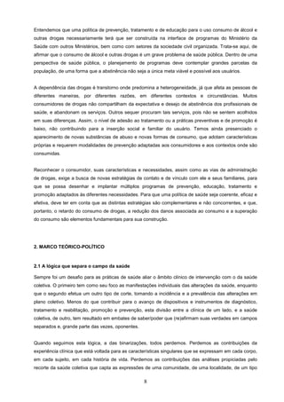 Entendemos que uma política de prevenção, tratamento e de educação para o uso consumo de álcool e
outras drogas necessariamente terá que ser construída na interface de programas do Ministério da
Saúde com outros Ministérios, bem como com setores da sociedade civil organizada. Trata-se aqui, de
afirmar que o consumo de álcool e outras drogas é um grave problema de saúde pública. Dentro de uma
perspectiva de saúde pública, o planejamento de programas deve contemplar grandes parcelas da
população, de uma forma que a abstinência não seja a única meta viável e possível aos usuários.


A dependência das drogas é transtorno onde predomina a heterogeneidade, já que afeta as pessoas de
diferentes maneiras, por diferentes razões, em diferentes contextos e circunstâncias. Muitos
consumidores de drogas não compartilham da expectativa e desejo de abstinência dos profissionais de
saúde, e abandonam os serviços. Outros sequer procuram tais serviços, pois não se sentem acolhidos
em suas diferenças. Assim, o nível de adesão ao tratamento ou a práticas preventivas e de promoção é
baixo, não contribuindo para a inserção social e familiar do usuário. Temos ainda presenciado o
aparecimento de novas substâncias de abuso e novas formas de consumo, que adotam características
próprias e requerem modalidades de prevenção adaptadas aos consumidores e aos contextos onde são
consumidas.


Reconhecer o consumidor, suas características e necessidades, assim como as vias de administração
de drogas, exige a busca de novas estratégias de contato e de vínculo com ele e seus familiares, para
que se possa desenhar e implantar múltiplos programas de prevenção, educação, tratamento e
promoção adaptados às diferentes necessidades. Para que uma política de saúde seja coerente, eficaz e
efetiva, deve ter em conta que as distintas estratégias são complementares e não concorrentes, e que,
portanto, o retardo do consumo de drogas, a redução dos danos associada ao consumo e a superação
do consumo são elementos fundamentais para sua construção.




2. MARCO TEÓRICO-POLÍTICO



2.1 A lógica que separa o campo da saúde

Sempre foi um desafio para as práticas de saúde aliar o âmbito clínico de intervenção com o da saúde
coletiva. O primeiro tem como seu foco as manifestações individuais das alterações da saúde, enquanto
que o segundo efetua um outro tipo de corte, tomando a incidência e a prevalência das alterações em
plano coletivo. Menos do que contribuir para o avanço de dispositivos e instrumentos de diagnóstico,
tratamento e reabilitação, promoção e prevenção, esta divisão entre a clínica de um lado, e a saúde
coletiva, de outro, tem resultado em embates de saber/poder que (re)afirmam suas verdades em campos
separados e, grande parte das vezes, oponentes.


Quando seguimos esta lógica, a das binarizações, todos perdemos. Perdemos as contribuições da
experiência clínica que está voltada para as características singulares que se expressam em cada corpo,
em cada sujeito, em cada história de vida. Perdemos as contribuições das análises propiciadas pelo
recorte da saúde coletiva que capta as expressões de uma comunidade, de uma localidade, de um tipo

                                                  8
 