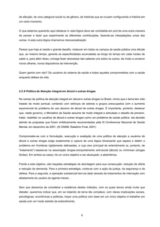 de afecção, de uma categoria social ou de gênero, de histórias que se cruzam configurando a história em
um certo momento.


O que estamos querendo aqui destacar é: esta lógica deve ser combatida em prol de uma outra maneira
de pensar e fazer que experimente as diferentes contribuições, fazendo-as interpelações umas das
outras. A esta outra lógica chamamos transversalização.


Parece que hoje aí reside o grande desafio: instaurar em todos os campos da saúde pública uma atitude
que, ao mesmo tempo, garanta as especificidades acumuladas ao longo do tempo em cada núcleo de
saber e, para além disso, consiga fazer atravessar tais saberes uns sobre os outros, de modo a construir
novos olhares, novos dispositivos de intervenção.


Quem ganha com isto? Os usuários do sistema de saúde e todos aqueles comprometidos com a saúde
enquanto defesa da vida.




2.2 A Política de Atenção integral em álcool e outras drogas

No campo da política de atenção integral em álcool e outras drogas no Brasil, vimos que o tema tem sido
tratado de modo pontual, contando com esforços de setores e grupos preocupados com o aumento
exponencial do problema do uso abusivo de álcool de outras drogas. É importante, portanto, destacar
que, neste governo, o Ministério da Saúde assume de modo integral e articulado o desafio de prevenir,
tratar, reabilitar os usuários de álcool e outras drogas como um problema de saúde pública. sta decisão
atende às propostas que foram enfaticamente recomendadas pela III Conferencia Nacional de Saúde
Mental, em dezembro de 2001. (III CNSM, Relatório Final, 2001)


Comprometer-se com a formulação, execução e avaliação de uma política de atenção a usuários de
álcool e outras drogas exige exatamente a ruptura de uma lógica binarizante que separa e detém o
problema em fronteiras rigidamente delineadas, e cujo eixo principal de entendimento (e, portanto, de
“tratamento”) baseia-se na associação drogas-comportamento anti-social (álcool) ou criminoso (drogas
ilícitas). Em ambos os casos, há um único objetivo a ser alcançado: a abstinência.


Frente a este objetivo, são traçadas estratégias de abordagem para sua consecução: redução da oferta
e redução da demanda. Para a primeira estratégia, conta-se com a ação da justiça, da segurança e da
defesa. Para a segunda, a operação substancial tem-se dado através de tratamentos de internação com
afastamento do usuário do agente indutor.


Sem que deixemos de considerar a existência destes métodos, com os quais temos ainda muito que
debater, queremos indicar que, em se tratando de tema tão complexo, com claras implicações sociais,
psicológicas, econômicas e políticas, traçar uma política com base em um único objetivo é trabalhar em
saúde com um modo estreito de entendimento.




                                                    9
 
