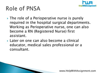 The role of aPerioperativenurse is purely required in the hospital surgical departments. Working as Perioperativenurse, one can also become a RN (Registered Nurse) first assistant. ,[object Object],Later on one can also become a clinical educator, medical sales professional or a consultant. ,[object Object],Role of PNSA,[object Object],www.HelpWithAssignment.com,[object Object]