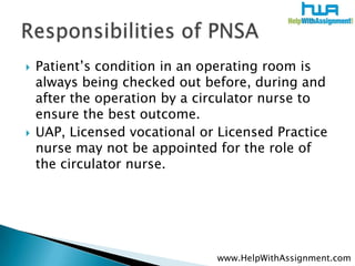 Patient’s condition in an operating room is always being checked out before, during and after the operation by a circulator nurse to ensure the best outcome. ,[object Object],UAP, Licensed vocational or Licensed Practice nurse may not be appointed for the role of the circulator nurse.,[object Object],Responsibilities of PNSA,[object Object],www.HelpWithAssignment.com,[object Object]