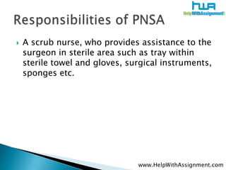 A scrub nurse, who provides assistance to the surgeon in sterile area such as tray within sterile towel and gloves, surgical instruments, sponges etc. ,[object Object],Responsibilities of PNSA,[object Object],www.HelpWithAssignment.com,[object Object]