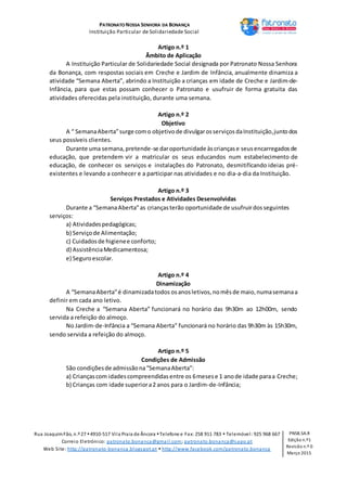 PATRONATO NOSSA SENHORA DA BONANÇA
Instituição Particular de Solidariedade Social
Rua JoaquimFão, n.º 27 4910-517 Vila Praia de Âncora Telefone e Fax: 258 911 783  Telemóvel: 925 968 667
Correio Eletrónico: patronato.bonanca@gmail.com; patronato.bonanca@sapo.pt
Web Site: http://patronato-bonanca.blogspot.pt  http://www.facebook.com/patronato.bonanca
PNSB.SA.R
Edição n.º1
Revisão n.º 0
Março 2015
Artigo n.º 1
Âmbito de Aplicação
A Instituição Particular de Solidariedade Social designada por Patronato Nossa Senhora
da Bonança, com respostas sociais em Creche e Jardim de Infância, anualmente dinamiza a
atividade “Semana Aberta”, abrindo a Instituição a crianças em idade de Creche e Jardim-de-
Infância, para que estas possam conhecer o Patronato e usufruir de forma gratuita das
atividades oferecidas pela instituição, durante uma semana.
Artigo n.º 2
Objetivo
A “ SemanaAberta”surge como objetivode divulgarosserviçosdaInstituição,juntodos
seus possíveis clientes.
Durante uma semana,pretende-se daroportunidade àscriançase seusencarregadosde
educação, que pretendem vir a matricular os seus educandos num estabelecimento de
educação, de conhecer os serviços e instalações do Patronato, desmitificando ideias pré-
existentes e levando a conhecer e a participar nas atividades e no dia-a-dia da Instituição.
Artigo n.º 3
Serviços Prestados e Atividades Desenvolvidas
Durante a “SemanaAberta”as criançasterão oportunidade de usufruirdosseguintes
serviços:
a) Atividadespedagógicas;
b) Serviçode Alimentação;
c) Cuidadosde higienee conforto;
d) AssistênciaMedicamentosa;
e) Seguroescolar.
Artigo n.º 4
Dinamização
A “SemanaAberta”é dinamizadatodos osanosletivos,nomêsde maio,numasemanaa
definir em cada ano letivo.
Na Creche a “Semana Aberta” funcionará no horário das 9h30m ao 12h00m, sendo
servida a refeição do almoço.
No Jardim-de-Infância a “Semana Aberta” funcionará no horário das 9h30m às 15h30m,
sendo servida a refeição do almoço.
Artigo n.º 5
Condições de Admissão
São condiçõesde admissãona“SemanaAberta”:
a) Criançascom idadescompreendidasentre os 6mesese 1 anode idade paraa Creche;
b) Crianças com idade superiora2 anos para o Jardim-de-Infância;
 