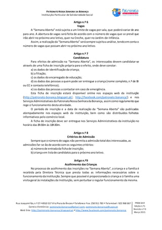 PATRONATO NOSSA SENHORA DA BONANÇA
Instituição Particular de Solidariedade Social
Rua JoaquimFão, n.º 27 4910-517 Vila Praia de Âncora Telefone e Fax: 258 911 783  Telemóvel: 925 968 667
Correio Eletrónico: patronato.bonanca@gmail.com; patronato.bonanca@sapo.pt
Web Site: http://patronato-bonanca.blogspot.pt  http://www.facebook.com/patronato.bonanca
PNSB.SA.R
Edição n.º1
Revisão n.º 0
Março 2015
Artigo n.º 6
Vagas
A “Semana Aberta” está sujeita a um limite de vagas por sala, que poderá variar de ano
para ano. A abertura de vagas será feita de acordo com o número de vagas que se prevê que
irão abrir no próximo ano letivo, quer na Creche, quer no Jardim-de-Infância.
Assim,a realizaçãoda “SemanaAberta” serásempre sujeitaa análise,tendoemconta o
número de vagas que possam abrir no próximo ano letivo.
Artigo n.º 7
Candidatura
Para efeitos de admissão na “Semana Aberta”, os interessados devem candidatar-se
através de uma ficha de inscrição própria para o efeito, onde deve constar:
a) os dados de identificação da criança;
b) a filiação;
c) os dados do encarregado de educação;
d) os dados das pessoas a quem pode ser entregue a criança (nome completo,n.º de BI
ou CC e contacto telefónico);
e) os dados das pessoas a contactar em caso de emergência.
Esta ficha de inscrição estará disponível online nos espaços web da instituição
(http://patronato-bonanca.blogspot.pt/; http://facebook.com/patronato.bonanca/) e nos
ServiçosAdministrativosdoPatronatoNossaSenhoradaBonança, assimcomoregulamentoque
rege o funcionamento desta atividade.
O período de inscrição e a data de realização da “Semana Aberta” são publicados
atempadamente nos espaços web da instituição, bem como são distribuídos folhetos
informativos pelo comércio local.
A ficha de inscrição deve ser entregue nos Serviços Administrativos da instituição no
horário das 8h30m às 18h30m.
Artigo n.º 8
Critérios de Admissão
Sempre que onúmerode vagas não permitaa admissãototal dosinteressados,as
admissõesfar-se-ãode acordocomos seguintescritérios:
a) númerode entradada fichade inscrição;
b) criança em listade candidatos para o próximoanoletivo.
Artigo n.º9
Acolhimento das Crianças
No processo de acolhimento das inscrições na “Semana Aberta”, a criança e a família é
recebida pela Diretora Técnica que presta todas as informações necessárias sobre o
funcionamentoda Instituição.Sempre que possível é proporcionada à criança e à família uma
visita geral às instalações da Instituição, sem perturbar o regular funcionamento da mesma.
 