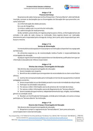 PATRONATO NOSSA SENHORA DA BONANÇA
Instituição Particular de Solidariedade Social
Rua JoaquimFão, n.º 27 4910-517 Vila Praia de Âncora Telefone e Fax: 258 911 783  Telemóvel: 925 968 667
Correio Eletrónico: patronato.bonanca@gmail.com; patronato.bonanca@sapo.pt
Web Site: http://patronato-bonanca.blogspot.pt  http://www.facebook.com/patronato.bonanca
PNSB.SA.R
Edição n.º1
Revisão n.º 0
Março 2015
Artigo n.º 10
Processo da Criança
Noprocessode cadacriança que venhaafrequentara“SemanaAberta”,alémdafichade
inscrição, constam as declarações que os Encarregados de Educação têm que preencher, em
como autorizam:
a) a informatização dos dados pessoais;
b) o uso de fotografias;
c) visitas e saídas a pé e na carrinha da instituição;
d) a administração de medicamentos.
Serão,também,preenchida,em registosprópriosparao efeito, ainformaçãodahora de
entrada e de saída de cada criança na instituição. Estes registos devem ser rubricados
diariamente pelo responsável pela entrega da criança, bem como pelo responsável que vem
buscar a mesma.
Artigo n.º 11
Serviço de Alimentação
A ementadiáriaestáexpostaemlocal próprionaInstituiçãoe disponível nosespaçoweb
do Patronato.
Os alimentos especiais ou de recomendação médica ficarão à responsabilidade dos
encarregados de educação.
Qualquerregime dealimentaçãoespecial deveserdevidamente justificadoe temque ser
informado à educadora de infância responsável.
Artigo n.º 12
Direitos das crianças / Encarregados de Educação
São direitos das crianças/encarregados de educação:
1. Serem tratados com respeito;
2. Beneficiardoscuidadosque correspondemàsnecessidadesdoseubem-estarfísicoe
afetivo;
3. Usufruirde serviçosprestadospela Instituiçãoemtermosde equipamentoe material
pedagógico existente;
4. Seremrespeitadosnasuaidentidade pessoal e reservadaintimidadedavidaprivada;
5. Participar nas atividades educativas;
6. Ter acesso e obter informações acerca do processo de inscrição da criança;
7. Ter acesso e obter informações acerca do Regulamento da “Semana Aberta”;
8. Seremtratadosde igual maneira,independentementedaraça,religião,nacionalidade,
género ou condição social.
9. Receber um Certificado de Participação, emitido pela Instituição, em como a criança
participou na “Semana Aberta” da Instituição.
Artigo n.º 13
Deveres das Crianças / Encarregados de Educação
São deveres dascrianças/encarregadosde educação:
1. Respeitare cumpriro regulamento da“SemanaAberta”,bemcomozelarpela
conservaçãoe bem-estardaInstituição;
 