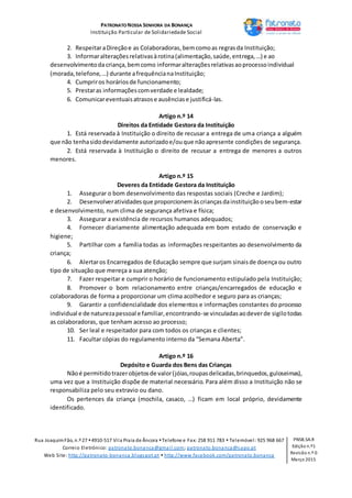 PATRONATO NOSSA SENHORA DA BONANÇA
Instituição Particular de Solidariedade Social
Rua JoaquimFão, n.º 27 4910-517 Vila Praia de Âncora Telefone e Fax: 258 911 783  Telemóvel: 925 968 667
Correio Eletrónico: patronato.bonanca@gmail.com; patronato.bonanca@sapo.pt
Web Site: http://patronato-bonanca.blogspot.pt  http://www.facebook.com/patronato.bonanca
PNSB.SA.R
Edição n.º1
Revisão n.º 0
Março 2015
2. RespeitaraDireçãoe as Colaboradoras,bemcomoas regrasda Instituição;
3. Informaralteraçõesrelativasàrotina(alimentação,saúde,entrega,…) e ao
desenvolvimentodacriança,bemcomo informaralteraçõesrelativasaoprocessoindividual
(morada,telefone,…) durante afrequêncianaInstituição;
4. Cumpriros horáriosde funcionamento;
5. Prestaras informaçõescomverdade e lealdade;
6. Comunicareventuaisatrasose ausênciase justificá-las.
Artigo n.º 14
Direitos da Entidade Gestora da Instituição
1. Está reservada à Instituição o direito de recusar a entrega de uma criança a alguém
que não tenhasidodevidamente autorizadoe/ouque nãoapresente condições de segurança.
2. Está reservada à Instituição o direito de recusar a entrega de menores a outros
menores.
Artigo n.º 15
Deveres da Entidade Gestora da Instituição
1. Assegurar o bom desenvolvimento das respostas sociais (Creche e Jardim);
2. Desenvolveratividadesque proporcionem àscriançasdainstituiçãooseubem-estar
e desenvolvimento, num clima de segurança afetiva e física;
3. Assegurar a existência de recursos humanos adequados;
4. Fornecer diariamente alimentação adequada em bom estado de conservação e
higiene;
5. Partilhar com a família todas as informações respeitantes ao desenvolvimento da
criança;
6. Alertaros Encarregados de Educação sempre que surjam sinaisde doença ou outro
tipo de situação que mereça a sua atenção;
7. Fazer respeitar e cumprir o horário de funcionamento estipulado pela Instituição;
8. Promover o bom relacionamento entre crianças/encarregados de educação e
colaboradoras de forma a proporcionar um clima acolhedor e seguro para as crianças;
9. Garantir a confidencialidade dos elementos e informações constantes do processo
individual e de naturezapessoal e familiar,encontrando-se vinculadasaodeverde sigilotodas
as colaboradoras, que tenham acesso ao processo;
10. Ser leal e respeitador para com todos os crianças e clientes;
11. Facultar cópias do regulamento interno da “Semana Aberta”.
Artigo n.º 16
Depósito e Guarda dos Bens das Crianças
Nãoé permitidotrazerobjetosde valor(jóias,roupasdelicadas,brinquedos,guloseimas),
uma vez que a Instituição dispõe de material necessário. Para além disso a Instituição não se
responsabiliza pelo seu extravio ou dano.
Os pertences da criança (mochila, casaco, …) ficam em local próprio, devidamente
identificado.
 