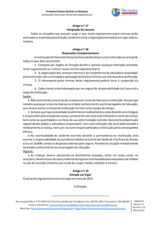 PATRONATO NOSSA SENHORA DA BONANÇA
Instituição Particular de Solidariedade Social
Rua JoaquimFão, n.º 27 4910-517 Vila Praia de Âncora Telefone e Fax: 258 911 783  Telemóvel: 925 968 667
Correio Eletrónico: patronato.bonanca@gmail.com; patronato.bonanca@sapo.pt
Web Site: http://patronato-bonanca.blogspot.pt  http://www.facebook.com/patronato.bonanca
PNSB.SA.R
Edição n.º1
Revisão n.º 0
Março 2015
Artigo n.º 17
Integração de Lacunas
Todas as situações que possam surgir e que neste regulamento sejam omissas serão
analisadase resolvidaspelaDireção,tendoemconta a legislação/normativosemvigorsobre a
matéria.
Artigo n.º 18
Disposições Complementares
A InstituiçãodoPatronatoNossaSenhorada Bonança é uma Instituiçãoaoserviçode
todos os que dela necessitam;
1. Compete aos órgãos da Direção decidir e aprovar qualquer alteração constante
neste regulamento ou instituir novas normas regulamentares;
2. A organização dos serviços internos é da competência da educadora responsável
pelaInstituição sobaorientaçãoe aprovaçãodaDiretoraTécnica,emúltimaanálisedaDireção;
3. O desrespeito pelas normas deste regulamento poderá levar à suspensão da
criança;
4. Cada criança estaráabrangida por um segurode responsabilidade civil,que estáa
cargo da Instituição.
Saúde:
1. Não é permitidaa presençade criançascom sinaisde doençana Instituição.Sempreque
notados quaisquer sinais de doença será dado conhecimento aos Encarregados de Educação,
que devem retirar a criança da Instituição no mais curto espaço de tempo;
2. Sempre que hajanecessidade deadministrarmedicamentos,estesdeverãoserentregues
à responsável pelareceçãoda criança,juntamente comumanotaindicandoonome da criança,
bem como as quantidades e as horas da sua administração (solicitar documento próprio para
registo destes dados à educadora responsável). Sem esta indicação não será administrado o
medicamento à criança, nem por isso será responsabilizada a Instituição pelos consequentes
efeitos;
3. Na eventualidade de acidente ocorrido durante a permanência na Instituição, esta
assume a responsabilidade da assistência médica no Centro de Saúde de Vila Praia de Âncora
e/ou no ULSAM, sendo as despesas cobertas pelo seguro. Perante tal situação imediatamente
será dado conhecimento ao encarregado de educação.
Higiene:
1. As crianças devem apresentar-se diariamente asseadas, tanto no corpo como no
vestuário.Devemtrazerde casaomaterial de higienerecomendadopelaeducadora de infância
no ato da inscrição (mochila com muda de roupa; fraldas, toalhete e creme).
Artigo n.º 19
Entrada em Vigor
O presente regulamentoentraemvigorem maiode 2015.
A Direção,
_______________________________________
 