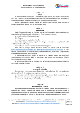 PATRONATO NOSSA SENHORA DA BONANÇA
Instituição Particular de Solidariedade Social
Rua Joaquim Fão, n.º 27  4910-517 Vila Praia de Âncora  Telefone e Fax: 258 911 783  Telemóvel: 925 968 667
Correio Eletrónico: patronato.bonanca@gmail.com; patronato.bonanca@sapo.pt
Web Site: http://patronato-bonanca.blogspot.pt  http://www.facebook.com/patronato.bonanca
PNSB.SA.R
Edição n.º1
Revisão n.º 1
Março 2016
Artigo n.º 6
Vagas
A “Semana Aberta” está sujeita a um limite de vagas por sala, que poderá variar de ano
para ano. A abertura de vagas será feita de acordo com o número de vagas que se prevê que
irão abrir no próximo ano letivo, quer na Creche, quer no Jardim-de-Infância.
Assim, a realização da “Semana Aberta” será sempre sujeita a análise, tendo em conta o
número de vagas que possam abrir no próximo ano letivo.
Artigo n.º 7
Candidatura
Para efeitos de admissão na “Semana Aberta”, os interessados devem candidatar-se
através de uma ficha de inscrição própria para o efeito, onde deve constar:
a) os dados de identificação da criança;
b) a filiação;
c) os dados do encarregado de educação;
d) os dados das pessoas a quem pode ser entregue a criança (nome completo, n.º de BI
ou CC e contacto telefónico);
e) os dados das pessoas a contactar em caso de emergência.
Esta ficha de inscrição estará disponível online nos espaços web da instituição
(http://patronato-bonanca.blogspot.pt/; http://facebook.com/patronato.bonanca/) e nos
Serviços Administrativos do Patronato Nossa Senhora da Bonança, assim como o regulamento
que rege o funcionamento desta atividade.
O período de inscrição e a data de realização da “Semana Aberta” são publicados
atempadamente nos espaços web da instituição, bem como são distribuídos folhetos
informativos pelo comércio local.
A ficha de inscrição deve ser entregue nos Serviços Administrativos da instituição no
horário das 8h30m às 18h30m.
Artigo n.º 8
Critérios de Admissão
Sempre que o número de vagas não permita a admissão total dos interessados, as
admissões far-se-ão de acordo com os seguintes critérios:
a) criança que pretenda iniciar a frequência, logo após a semana aberta (caso exista vaga);
b) criança em lista de candidatos para o próximo ano letivo;
c) número de entrada da ficha de inscrição.
Artigo n.º9
Acolhimento das Crianças
No processo de acolhimento das inscrições na “Semana Aberta”, a criança e a família é
recebida pela Diretora Técnica que presta todas as informações necessárias sobre o
funcionamento da Instituição. Sempre que possível é proporcionada à criança e à família uma
visita geral às instalações da Instituição, sem perturbar o regular funcionamento da mesma.
 