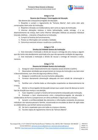 PATRONATO NOSSA SENHORA DA BONANÇA
Instituição Particular de Solidariedade Social
Rua Joaquim Fão, n.º 27  4910-517 Vila Praia de Âncora  Telefone e Fax: 258 911 783  Telemóvel: 925 968 667
Correio Eletrónico: patronato.bonanca@gmail.com; patronato.bonanca@sapo.pt
Web Site: http://patronato-bonanca.blogspot.pt  http://www.facebook.com/patronato.bonanca
PNSB.SA.R
Edição n.º1
Revisão n.º 1
Março 2016
Artigo n.º 13
Deveres das Crianças / Encarregados de Educação
São deveres das crianças/encarregados de educação:
1. Respeitar e cumprir o regulamento da “Semana Aberta”, bem como zelar pela
conservação e bem-estar da Instituição;
2. Respeitar a Direção e as Colaboradoras, bem como as regras da Instituição;
3. Informar alterações relativas à rotina (alimentação, saúde, entrega, …) e ao
desenvolvimento da criança, bem como informar alterações relativas ao processo individual
(morada, telefone, …) durante a frequência na Instituição;
4. Cumprir os horários de funcionamento;
5. Prestar as informações com verdade e lealdade;
6. Comunicar eventuais atrasos e ausências e justificá-las.
Artigo n.º 14
Direitos da Entidade Gestora da Instituição
1. Está reservada à Instituição o direito de recusar a entrega de uma criança a alguém
que não tenha sido devidamente autorizado e/ou que não apresente condições de segurança.
2. Está reservada à Instituição o direito de recusar a entrega de menores a outros
menores.
Artigo n.º 15
Deveres da Entidade Gestora da Instituição
1. Assegurar o bom desenvolvimento das respostas sociais (Creche e Jardim);
2. Desenvolver atividades que proporcionem às crianças da instituição o seu bem-estar
e desenvolvimento, num clima de segurança afetiva e física;
3. Assegurar a existência de recursos humanos adequados;
4. Fornecer diariamente alimentação adequada em bom estado de conservação e
higiene;
5. Partilhar com a família todas as informações respeitantes ao desenvolvimento da
criança;
6. Alertar os Encarregados de Educação sempre que surjam sinais de doença ou outro
tipo de situação que mereça a sua atenção;
7. Fazer respeitar e cumprir o horário de funcionamento estipulado pela Instituição;
8. Promover o bom relacionamento entre crianças/encarregados de educação e
colaboradoras de forma a proporcionar um clima acolhedor e seguro para as crianças;
9. Garantir a confidencialidade dos elementos e informações constantes do processo
individual e de natureza pessoal e familiar, encontrando-se vinculadas ao dever de sigilo todas
as colaboradoras, que tenham acesso ao processo;
10. Ser leal e respeitador para com todas as crianças e clientes;
11. Facultar cópias do regulamento interno da “Semana Aberta”.
 