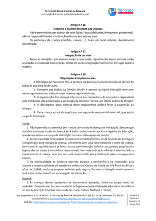 PATRONATO NOSSA SENHORA DA BONANÇA
Instituição Particular de Solidariedade Social
Rua Joaquim Fão, n.º 27  4910-517 Vila Praia de Âncora  Telefone e Fax: 258 911 783  Telemóvel: 925 968 667
Correio Eletrónico: patronato.bonanca@gmail.com; patronato.bonanca@sapo.pt
Web Site: http://patronato-bonanca.blogspot.pt  http://www.facebook.com/patronato.bonanca
PNSB.SA.R
Edição n.º1
Revisão n.º 1
Março 2016
Artigo n.º 16
Depósito e Guarda dos Bens das Crianças
Não é permitido trazer objetos de valor (jóias, roupas delicadas, brinquedos, guloseimas),
não se responsabilizando a Instituição pelo seu extravio ou dano.
Os pertences da criança (mochila, casaco, …) ficam em local próprio, devidamente
identificado.
Artigo n.º 17
Integração de Lacunas
Todas as situações que possam surgir e que neste regulamento sejam omissas serão
analisadas e resolvidas pela Direção, tendo em conta a legislação/normativos em vigor sobre a
matéria.
Artigo n.º 18
Disposições Complementares
A Instituição do Patronato Nossa Senhora da Bonança é uma Instituição ao serviço de
todos os que dela necessitam;
1. Compete aos órgãos da Direção decidir e aprovar qualquer alteração constante
neste regulamento ou instituir novas normas regulamentares;
2. A organização dos serviços internos é da competência da educadora responsável
pela Instituição sob a orientação e aprovação da Diretora Técnica, em última análise da Direção;
3. O desrespeito pelas normas deste regulamento poderá levar à suspensão da
criança;
4. Cada criança estará abrangida por um seguro de responsabilidade civil, que está a
cargo da Instituição.
Saúde:
1. Não é permitida a presença de crianças com sinais de doença na Instituição. Sempre que
notados quaisquer sinais de doença será dado conhecimento aos Encarregados de Educação,
que devem retirar a criança da Instituição no mais curto espaço de tempo;
2. Sempre que haja necessidade de administrar medicamentos, estes deverão ser entregues
à responsável pela receção da criança, juntamente com uma nota indicando o nome da criança,
bem como as quantidades e as horas da sua administração (solicitar documento próprio para
registo destes dados à educadora responsável). Sem esta indicação não será administrado o
medicamento à criança, nem por isso será responsabilizada a Instituição pelos consequentes
efeitos;
3. Na eventualidade de acidente ocorrido durante a permanência na Instituição, esta
assume a responsabilidade da assistência médica no Centro de Saúde de Vila Praia de Âncora
e/ou no ULSAM, sendo as despesas cobertas pelo seguro. Perante tal situação imediatamente
será dado conhecimento ao encarregado de educação.
Higiene:
1. As crianças devem apresentar-se diariamente asseadas, tanto no corpo como no
vestuário. Devem trazer de casa o material de higiene recomendado pela educadora de infância
no ato da inscrição (mochila com muda de roupa; fraldas, toalhete e creme).
 