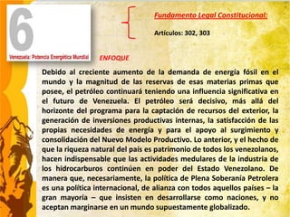 Fundamento Legal Constitucional:

                                  Artículos: 302, 303


                 ENFOQUE
Debido al creciente aumento de la demanda de energía fósil en el
mundo y la magnitud de las reservas de esas materias primas que
posee, el petróleo continuará teniendo una influencia significativa en
el futuro de Venezuela. El petróleo será decisivo, más allá del
horizonte del programa para la captación de recursos del exterior, la
generación de inversiones productivas internas, la satisfacción de las
propias necesidades de energía y para el apoyo al surgimiento y
consolidación del Nuevo Modelo Productivo. Lo anterior, y el hecho de
que la riqueza natural del país es patrimonio de todos los venezolanos,
hacen indispensable que las actividades medulares de la industria de
los hidrocarburos continúen en poder del Estado Venezolano. De
manera que, necesariamente, la política de Plena Soberanía Petrolera
es una política internacional, de alianza con todos aquellos países – la
gran mayoría – que insisten en desarrollarse como naciones, y no
aceptan marginarse en un mundo supuestamente globalizado.
 