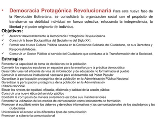 •    Democracia Protagónica Revolucionaria                                      Para esta nueva fase de
     la Revolución Bolivariana, se consolidará la organización social con el propósito de
     transformar su debilidad individual en fuerza colectiva, reforzando la independencia, la
     libertad y el poder originario del individuo.
Objetivos:
    Alcanzar irrevocablemente la Democracia Protagónica Revolucionaria.
    Construir la base Sociopolítica del Socialismo del Siglo XXI.
    Formar una Nueva Cultura Política basada en la Conciencia Solidaria del Ciudadano, de sus Derechos y
     Responsabilidades.
    Construir un Sector Público al servicio del Ciudadano que conduzca a la Transformación de la Sociedad.
Estrategias
Fomentar la capacidad de toma de decisiones de la población
Convertir los espacios escolares en espacios para la enseñanza y la práctica democrática
Desarrollar una red eficiente de vías de información y de educación no formal hacia el pueblo
Construir la estructura institucional necesaria para el desarrollo del Poder Popular
Garantizar la participación protagónica de la población en la Administración Pública Nacional
Garantizar la participación protagónica de la población en la Administración
Pública Nacional
Elevar los niveles de equidad, eficacia, eficiencia y calidad de la acción pública
Construir una nueva ética del servidor público
Combatir la corrupción de manera sistemática en todas sus manifestaciones
Fomentar la utilización de los medios de comunicación como instrumento de formación
Promover el equilibrio entre los deberes y derechos informativos y los comunicacionales de los ciudadanos y las
      ciudadanas
Universalizar el acceso a los diferentes tipos de comunicación
Promover la soberanía comunicacional
 