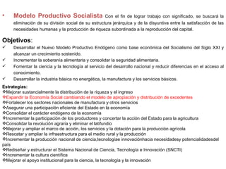 •    Modelo Productivo Socialista                   Con el fin de lograr trabajo con significado, se buscará la
     eliminación de su división social de su estructura jerárquica y de la disyuntiva entre la satisfacción de las
     necesidades humanas y la producción de riqueza subordinada a la reproducción del capital.

Objetivos:
    Desarrollar el Nuevo Modelo Productivo Endógeno como base económica del Socialismo del Siglo XXI y
     alcanzar un crecimiento sostenido.
    Incrementar la soberanía alimentaria y consolidar la seguridad alimentaria.
    Fomentar la ciencia y la tecnología al servicio del desarrollo nacional y reducir diferencias en el acceso al
     conocimiento.
    Desarrollar la industria básica no energética, la manufactura y los servicios básicos.
Estrategias:
Mejorar sustancialmente la distribución de la riqueza y el ingreso
Expandir la Economía Social cambiando el modelo de apropiación y distribución de excedentes
Fortalecer los sectores nacionales de manufactura y otros servicios
Asegurar una participación eficiente del Estado en la economía
Consolidar el carácter endógeno de la economía
Incrementar la participación de los productores y concertar la acción del Estado para la agricultura
Consolidar la revolución agraria y eliminar el latifundio
Mejorar y ampliar el marco de acción, los servicios y la dotación para la producción agrícola
Rescatar y ampliar la infraestructura para el medio rural y la producción
Incrementar la producción nacional de ciencia,tecnologíae innovaciónhacia necesidadesy potencialidadesdel
país
Rediseñar y estructurar el Sistema Nacional de Ciencia, Tecnología e Innovación (SNCTI)
Incrementar la cultura científica
Mejorar el apoyo institucional para la ciencia, la tecnología y la innovación
 