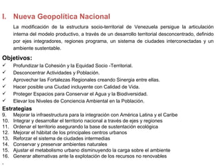 I. Nueva Geopolítica Nacional
      La modificación de la estructura socio-territorial de Venezuela persigue la articulación
      interna del modelo productivo, a través de un desarrollo territorial desconcentrado, definido
      por ejes integradores, regiones programa, un sistema de ciudades interconectadas y un
      ambiente sustentable.

Objetivos:
     Profundizar la Cohesión y la Equidad Socio -Territorial.
     Desconcentrar Actividades y Población.
     Aprovechar las Fortalezas Regionales creando Sinergia entre ellas.
     Hacer posible una Ciudad incluyente con Calidad de Vida.
     Proteger Espacios para Conservar el Agua y la Biodiversidad.
     Elevar los Niveles de Conciencia Ambiental en la Población.
Estrategias
9.    Mejorar la infraestructura para la integración con América Latina y el Caribe
10.   Integrar y desarrollar el territorio nacional a través de ejes y regiones
11.   Ordenar el territorio asegurando la base de sustentación ecológica
12.   Mejorar el hábitat de los principales centros urbanos
13.   Reforzar el sistema de ciudades intermedias
14.   Conservar y preservar ambientes naturales
15.   Ajustar el metabolismo urbano disminuyendo la carga sobre el ambiente
16.   Generar alternativas ante la explotación de los recursos no renovables
.
 