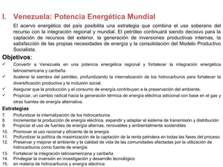 I. Venezuela: Potencia Energética Mundial
      El acervo energético del país posibilita una estrategia que combina el uso soberano del
      recurso con la integración regional y mundial. El petróleo continuará siendo decisivo para la
      captación de recursos del exterior, la generación de inversiones productivas internas, la
      satisfacción de las propias necesidades de energía y la consolidación del Modelo Productivo
      Socialista.
Objetivos:
     Convertir a Venezuela en una potencia energética regional y fortalecer la integración energética
      latinoamericana y caribeña.
     Acelerar la siembra del petróleo, profundizando la internalización de los hidrocarburos para fortalecer la
      diversificación productiva y la inclusión social.
     Asegurar que la producción y el consumo de energía contribuyan a la preservación del ambiente.
     Propiciar, un cambio radical hacia la generación térmica de energía eléctrica adicional con base en el gas y
      otras fuentes de energía alternativa.
Estrategias
7.    Profundizar la internalización de los hidrocarburos
8.    Incrementar la producción de energía eléctrica, expandir y adaptar el sistema de transmisión y distribución
9.    Propiciar el uso de fuentes de energía alternas, renovables y ambientalmente sostenibles
10.   Promover el uso racional y eficiente de la energía
11.   Profundizar la política de maximización de la captación de la renta petrolera en todas las fases del proceso
12.   Preservar y mejorar el ambiente y la calidad de vida de las comunidades afectadas por la utilización de
      hidrocarburos como fuente de energía
13.   Fortalecer la integración latinoamericana y caribeña
14.   Privilegiar la inversión en investigación y desarrollo tecnológico
15.   en materia de hidrocarburos y energía eléctrica
 