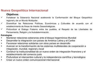 Nueva Geopolítica Internacional
     Objetivos:
    Fortalecer la Soberanía Nacional acelerando la Conformación del Bloque Geopolítico
     regional y de un Mundo Multipolar.
    Diversificar las Relaciones Políticas, Económicas y Culturales de acuerdo con el
     establecimiento de Áreas de Interés Geoestratégicas.
    Profundizar el Dialogo Fraterno entre los pueblos, el Respeto de las Libertades de
     Pensamiento, Religión y la Autodeterminación.
Estrategias
•    Mantener relaciones soberanas ante el bloque hegemónico Mundial
•    Desarrollar la integración con países de América Latina y el Caribe
•    Favorecer relaciones solidarias con otros países en desarrollo
•    Avanzar en la transformación de los sistemas multilaterales de cooperación e
     integración, mundial, regional y local
•    Construir la institucionalidad de un nuevo orden de integración financiera y el
     establecimiento del comercio justo
•    Profundizar el intercambio cultural y la independencia científica y tecnológica
•    Crear un nuevo orden comunicacional internacional
 