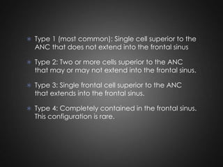  Type 1 (most common): Single cell superior to the

ANC that does not extend into the frontal sinus

 Type 2: Two or more cells superior to the ANC

that may or may not extend into the frontal sinus.

 Type 3: Single frontal cell superior to the ANC

that extends into the frontal sinus.

 Type 4: Completely contained in the frontal sinus.

This configuration is rare.

 