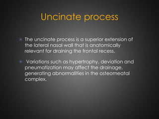 Uncinate process
 The uncinate process is a superior extension of

the lateral nasal wall that is anatomically
relevant for draining the frontal recess.

 Variations such as hypertrophy, deviation and

pneumatization may affect the drainage,
generating abnormalities in the osteomeatal
complex.

 