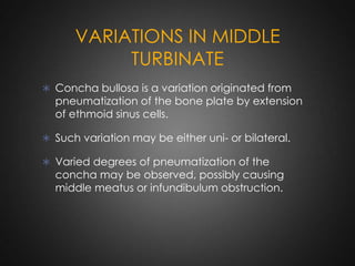 VARIATIONS IN MIDDLE
TURBINATE
 Concha bullosa is a variation originated from

pneumatization of the bone plate by extension
of ethmoid sinus cells.

 Such variation may be either uni- or bilateral.
 Varied degrees of pneumatization of the

concha may be observed, possibly causing
middle meatus or infundibulum obstruction.

 