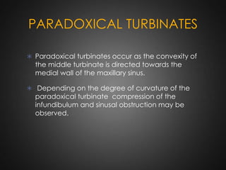 PARADOXICAL TURBINATES
 Paradoxical turbinates occur as the convexity of

the middle turbinate is directed towards the
medial wall of the maxillary sinus.

 Depending on the degree of curvature of the

paradoxical turbinate compression of the
infundibulum and sinusal obstruction may be
observed.

 
