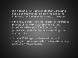  The degree of ANC pneumatization varies and

has a significant effect on both the size of the
frontal sinus ostium and the shape of the recess.

 If the ANC is small, then the “beak” of the frontal

process of the maxilla, lying anteriorly and
superiorly, will be prominent and extend
posteriorly into the frontal recess, resulting in a
narrow ostium.

 If the ANC is large, the beak will be small,

resulting in a wider ostium but potentially causing
obstruction more inferiorly.

 