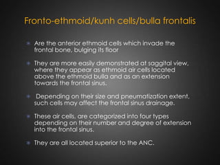Fronto-ethmoid/kunh cells/bulla frontalis
 Are the anterior ethmoid cells which invade the

frontal bone, bulging its floor

 They are more easily demonstrated at saggital view,

where they appear as ethmoid air cells located
above the ethmoid bulla and as an extension
towards the frontal sinus.

 Depending on their size and pneumatization extent,

such cells may affect the frontal sinus drainage.

 These air cells, are categorized into four types

depending on their number and degree of extension
into the frontal sinus.

 They are all located superior to the ANC.

 