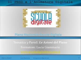 Il PNSD e l’Animatore Digitale
Tematica 3-Parte1: Le Azioni del Piano
Formatore: Lucia Giammario
www.scuoladigitaletoscana.it
PNSD A.S:2016/17 Lucia Giammario lucia.giammario@gmail.com 1
 