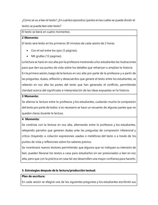 ¿Cómo se va a leer el texto? ¿En cuántos episodios (partes en las cuáles se puede dividir el
texto) se puede leer este texto?
El texto se leerá en cuatro momentos:
2 Momento:
El texto será leído en los primeros 30 minutos de cada sesión de 2 horas:
 Con el sol entre los ojos (5 páginas).
 Mil grullas (12 paginas).
La lectura se hará en voz alta por la profesora mostrando a los estudiantes las ilustraciones
para que den sus puntos de vista sobre los detalles que refuerzan o amplían la historia.
En la primera sesión, luego de la lectura en voz alta por parte de la profesora y a partir de
las preguntas, dudas, reflexión y desacuerdos que genere el texto entre los estudiantes, se
releerán en voz alta las partes del texto que han generado el conflicto, permitiendo
claridad acerca del significado e interpretación de las ideas expuestas en la historia.
3 Momento:
Se alterna la lectura entre la profesora y los estudiantes, cuidando mucho la compresión
del texto por parte de todos; si es necesario se hace un recuento de algunas partes que no
queden claras durante la lectura.
4 Momento:
Se continúa con la lectura en voz alta, alternando entre la profesora y los estudiantes,
releyendo párrafos que generen dudas ante las preguntas de compresión inferencial y
critica (trayendo a colación expresiones usadas o metáforas del texto o a través de los
puntos de vista y reflexiones sobre los saberes previos.
Se incentivará nuevos lectores permitiendo que algunos que no indiquen su intensión de
leer, pueden llevarse los textos a casa para estudiarlos sin ser presionados a leer en voz
alta, pero que con la práctica en casa tal vez desarrollen una mayor confianza para hacerlo.
5. Estrategias después de la lectura/producción textual.
Plan de escritura:
En cada sesión se elegirá una de las siguientes preguntas y los estudiantes escribirán sus
 