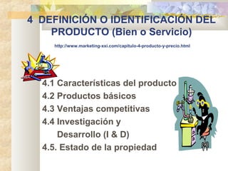 4 DEFINICIÓN O IDENTIFICACIÓN DEL
PRODUCTO (Bien o Servicio)
http://www.marketing-xxi.com/capitulo-4-producto-y-precio.html
4.1 Características del producto
4.2 Productos básicos
4.3 Ventajas competitivas
4.4 Investigación y
Desarrollo (I & D)
4.5. Estado de la propiedad
 