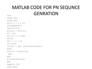 MATLAB CODE FOR PN SEQUNCE
GENRATIONclc;
clear all;
close all;
x1=[1 1 1 1 1 1];
n1=length(x1);
len1=2^n1-1;
p1(1,1) = x1(1,1);
z1 = x1;
for y1 = 2 : len1
x1=z1;
for i = 1 : n1
if (i==1)
z1(1,i) = xor (x1(1,5),x1(1,6));
else
z1(1,i) = x1(1,i-1);
end
end
p1(1,y1)=z1(1,6);
end
subplot 211;
stem (p1);
 