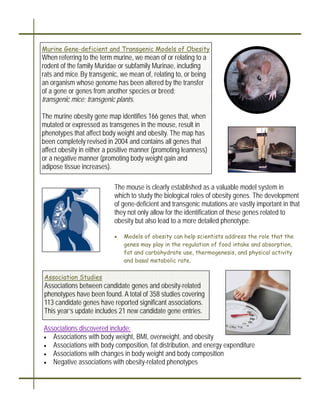 Murine Gene-deficient and Transgenic Models of Obesity
When referring to the term murine, we mean of or relating to a
rodent of the family Muridae or subfamily Murinae, including
rats and mice. By transgenic, we mean of, relating to, or being
an organism whose genome has been altered by the transfer
of a gene or genes from another species or breed:
transgenic mice; transgenic plants.

The murine obesity gene map identifies 166 genes that, when
mutated or expressed as transgenes in the mouse, result in
phenotypes that affect body weight and obesity. The map has
been completely revised in 2004 and contains all genes that
affect obesity in either a positive manner (promoting leanness)
or a negative manner (promoting body weight gain and
adipose tissue increases).

                           The mouse is clearly established as a valuable model system in
                           which to study the biological roles of obesity genes. The development
                           of gene-deficient and transgenic mutations are vastly important in that
                           they not only allow for the identification of these genes related to
                           obesity but also lead to a more detailed phenotype.

                           •   Models of obesity can help scientists address the role that the
                               genes may play in the regulation of food intake and absorption,
                               fat and carbohydrate use, thermogenesis, and physical activity
                               and basal metabolic rate.

Association Studies
Associations between candidate genes and obesity-related
phenotypes have been found. A total of 358 studies covering
113 candidate genes have reported significant associations.
This year’s update includes 21 new candidate gene entries.

Associations discovered include:
• Associations with body weight, BMI, overweight, and obesity
• Associations with body composition, fat distribution, and energy expenditure
• Associations with changes in body weight and body composition
• Negative associations with obesity-related phenotypes
 