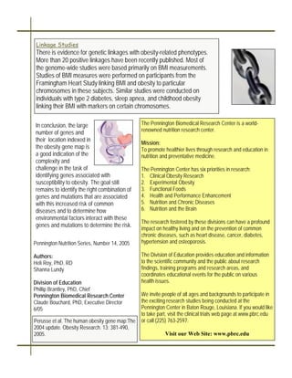 Linkage Studies
 There is evidence for genetic linkages with obesity-related phenotypes.
 More than 20 positive linkages have been recently published. Most of
 the genome-wide studies were based primarily on BMI measurements.
 Studies of BMI measures were performed on participants from the
 Framingham Heart Study linking BMI and obesity to particular
 chromosomes in these subjects. Similar studies were conducted on
 individuals with type 2 diabetes, sleep apnea, and childhood obesity
 linking their BMI with markers on certain chromosomes.

In conclusion, the large                        The Pennington Biomedical Research Center is a world-
number of genes and                             renowned nutrition research center.
their location indexed in
                                                Mission:
the obesity gene map is                         To promote healthier lives through research and education in
a good indication of the                        nutrition and preventative medicine.
complexity and
challenge in the task of                        The Pennington Center has six priorities in research:
identifying genes associated with               1. Clinical Obesity Research
susceptibility to obesity. The goal still       2. Experimental Obesity
remains to identify the right combination of    3. Functional Foods
genes and mutations that are associated         4. Health and Performance Enhancement
with this increased risk of common              5. Nutrition and Chronic Diseases
diseases and to determine how                   6. Nutrition and the Brain
environmental factors interact with these
                                                The research fostered by these divisions can have a profound
genes and mutations to determine the risk.
                                                impact on healthy living and on the prevention of common
                                                chronic diseases, such as heart disease, cancer, diabetes,
Pennington Nutrition Series, Number 14, 2005    hypertension and osteoporosis.

Authors:                                        The Division of Education provides education and information
Heli Roy, PhD, RD                               to the scientific community and the public about research
Shanna Lundy                                    findings, training programs and research areas, and
                                                coordinates educational events for the public on various
Division of Education                           health issues.
Phillip Brantley, PhD, Chief
Pennington Biomedical Research Center           We invite people of all ages and backgrounds to participate in
Claude Bouchard, PhD, Executive Director        the exciting research studies being conducted at the
6/05                                            Pennington Center in Baton Rouge, Louisiana. If you would like
                                                to take part, visit the clinical trials web page at www.pbrc.edu
Perusse et al. The human obesity gene map:The   or call (225) 763-2597.
2004 update. Obesity Research. 13: 381-490,
2005.                                                      Visit our Web Site: www.pbrc.edu
 