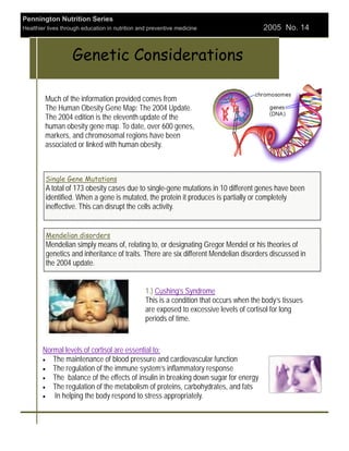 Pennington Nutrition Series
Healthier lives through education in nutrition and preventive medicine                    2005 No. 14


                    Genetic Considerations

         Much of the information provided comes from
         The Human Obesity Gene Map: The 2004 Update.
         The 2004 edition is the eleventh update of the
         human obesity gene map. To date, over 600 genes,
         markers, and chromosomal regions have been
         associated or linked with human obesity.



         Single Gene Mutations
         A total of 173 obesity cases due to single-gene mutations in 10 different genes have been
         identified. When a gene is mutated, the protein it produces is partially or completely
         ineffective. This can disrupt the cells activity.


         Mendelian disorders
         Mendelian simply means of, relating to, or designating Gregor Mendel or his theories of
         genetics and inheritance of traits. There are six different Mendelian disorders discussed in
         the 2004 update.


                                                 1.) Cushing’s Syndrome
                                                 This is a condition that occurs when the body’s tissues
                                                 are exposed to excessive levels of cortisol for long
                                                 periods of time.


        Normal levels of cortisol are essential to:
        • The maintenance of blood pressure and cardiovascular function
        • The regulation of the immune system’s inflammatory response
        • The balance of the effects of insulin in breaking down sugar for energy
        • The regulation of the metabolism of proteins, carbohydrates, and fats
        •  In helping the body respond to stress appropriately.
 