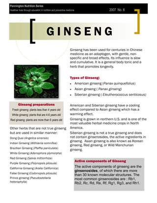 Pennington Nutrition Series
Healthier lives through education in nutrition and preventive medicine                         2007 No. 8




                                       GINSENG
                                                                 Ginseng has been used for centuries in Chinese
                                                                 medicine as an adaptogen, with gentle, non-
                                                                 specific and broad effects. Its influence is slow
                                                                 and cumulative. It is a general body tonic and a
                                                                 herb that promotes longevity.


                                                                 Types of Ginseng:
                                                                         American ginseng (Panax quinquefolius)
                                                                         Asian ginseng ( Panax ginseng)
                                                                         Siberian ginseng ( Eleutherococcus senticosus)

        Ginseng preparations                                     American and Siberian ginseng have a cooling
  Fresh ginseng: plants less than 4 years old                    effect compared to Asian ginseng which has a
  White ginseng: plants that are 4-6 years old                   warming effect.
Red ginseng: plants are more than 6 years old                    Ginseng is grown in northern U.S. and is one of the
                                                                 most valuable herbal medicine crops in North
Other herbs that are not true ginseng                            America.
but are used in similar manner:                                  Siberian ginseng is not a true ginseng and does
Dong Quai (Angelica sinensis)                                    not contain ginsenosides, the active ingredients in
                                                                 ginseng. Asian ginseng is also known as Korean
Indian Ginseng (Withiania somnifea)
                                                                 ginseng, Red ginseng, or Wild Manchurian
Brazilian Ginseng (Pfaffia paniculata)
                                                                 ginseng.
White Ginseng (Adenophora plymorpha)
Red Ginseng (Salvia miltiorrhiza)
                                                                         Active components of Ginseng
Purple Ginseng (Polynopsis pilosula)
California Ginseng (Aralia Californica)                                  The active components of ginseng are the
                                                                         ginsenosides, of which there are more
False Ginseng (Codonopsis pilosula)
                                                                         than 30 known molecular structures. The
Prince ginseng (Pseudostellaria                                          most common ginsenosides are : Rb1,
heterophylla)                                                            Rb2, Rc, Rd, Re, Rf, Rg1, Rg3, and Rh1.
 