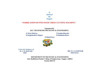 “FABRICATION OF PNEUMATIC SHEET CUTTING MACHINE”
Submitted By
B.E. VIII SEM(CBS) MECHANICAL ENGINEERING
1) Niraj Malviya 2) Sachin Kharche
3) Sangameshwa Majare 4) Shubham Katre
5) Rahul Faye
Under the Guidance of
Dr. S. M. MOWADE
HOD PRINCIPAL
A
Seminar
On
Project
DEPARTMENT OF MECHANICAL ENGINEERING
Smt. Radhikatai Pandav College of Engineering , Nagpur -440012
Session 2022-23
DR. P. S. LANJEWAR
 