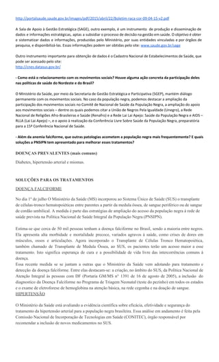 saúde. O objetivo é obter e sistematizar dados e informações, produzidas pelo Ministério, por suas
entidades vinculadas e por órgãos de pesquisa, e disponibilizá-las. Essas informações podem ser obtidas
pelo site ​www.saude.gov.br/sage​. Outro instrumento importante para obtenção de dados é o Cadastro
Nacional de Estabelecimentos de Saúde, que pode ser acessado pelo site: ​http://cnes.datasus.gov.br/
Como está o relacionamento com os movimentos sociais? Houve alguma ação concreta da participação
deles nas políticas de saúde do Nordeste e do Brasil?
O Ministério da Saúde, por meio da Secretaria de Gestão Estratégica e Participativa (SGEP), mantém
diálogo permanente com os movimentos sociais. No caso da população negra, podemos destacar a
ampliação da participação dos movimentos sociais no Comitê de Nacional de Saúde da População Negra,
a ampliação do apoio aos movimentos sociais – dentre os quais podemos citar a União de Negros Pela
Igualdade (Unegro), a Rede Nacional de Religiões Afro-Brasileiras e Saúde (Renafro) e a Rede Lai Lai
Apejo: Saúde da População Negra e AIDS – RLLA (Lai Lai Apejo) –, e o apoio à realização da Conferência
Livre Sobre Saúde da População Negra, preparatória para a 15ª Conferência Nacional de Saúde.
Se a senhora precisasse eleger as três maiores conquistas da PNSIPN para a saúde da população negra
no Brasil, quais seriam?
1. Ter um Capítulo – Do Direito à Saúde- fazendo parte da Lei Nº12.288, de 20 de julho de 2010
que institui o Estatuto da Igualdade Racial. O Art. 7º diz... O conjunto de ações de saúde
voltadas à população negra constitui a Política Nacional de Saúde Integral da População Negra,
organizada de acordo com as diretrizes abaixo especificadas… O Art. 8o reza: Constituem
objetivos da Política Nacional de Saúde Integral da População Negra: I - a promoção da saúde
integral da população negra, priorizando a redução das desigualdades étnicas e o combate à
discriminação nas instituições e serviços do SUS; II - a melhoria da qualidade dos sistemas de
informação do SUS no que tange à coleta, ao processamento e à análise dos dados desagregados
por cor, etnia e gênero; III - o fomento à realização de estudos e pesquisas sobre racismo e saúde
da população negra; IV - a inclusão do conteúdo da saúde da população negra nos processos de
formação e educação permanente dos trabalhadores da saúde; V - a inclusão da temática saúde
da população negra nos processos de formação política das lideranças de movimentos sociais
para o exercício da participação e controle social no SUS. Parágrafo único. Os moradores das
comunidades de remanescentes de quilombos serão beneficiários de incentivos específicos para
a garantia do direito à saúde, incluindo melhorias nas condições ambientais, no saneamento
básico, na segurança alimentar e nutricional e na atenção integral à saúde.
2. A pactuação do II Plano Operativo na Comissão Intergestores Tripartite. É constituída (em nível
federal) paritariamente por representantes do Ministério da Saúde (MS), do Conselho Nacional
de Secretários de Saúde (Conass) e do Conselho Nacional de Secretarias Municipais de Saúde
(Conasems). Na CIT, são definidas diretrizes, estratégias, programas, projetos e alocação de
recursos do SUS. O II Plano Operativo (2013-2015) da Política Nacional de Saúde Integral da
População Negra tem por objetivo estabelecer estratégias de aplicação desta política, a fim de
que a população negra tenha acesso a ações e serviços de qualidade, de forma oportuna,
contribuindo assim para a melhoria das condições de saúde, para a redução das iniquidades de
raça, gênero, geracionais e classe, assim como e para a promoção da qualidade de vida de
brasileiras e de brasileiros. A operacionalização deste Plano, com suas estratégias e ações, exige
o reconhecimento do racismo, das desigualdades étnico-raciais e do racismo institucional como
determinantes sociais das condições de saúde, com vistas à promoção da equidade em saúde,
como preconizado pela Política Nacional de Saúde Integral da População Negra. No Ministério da
 
