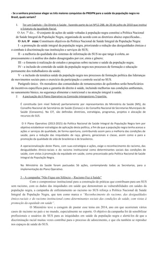 Saúde foram pactuadas 56 ações, contemplando todas as Secretarias, para a implementação do
Plano Operativo.
3. A campanha “Não Fique em Silêncio – Racismo Faz à Saúde”. Com o compromisso institucional
para a construção de práticas que contribuam para um SUS sem racismo, com os dados das
iniquidades em saúde que demonstram as vulnerabilidades em saúdes da população negra, a
campanha de enfrentamento ao racismo no SUS reforça a Política Nacional de Saúde Integral da
População Negra, que tem como marca o “Reconhecimento do racismo, das desigualdades
étnico-raciais e do racismo institucional como determinantes sociais das condições de saúde,
com vistas à promoção da equidade em saúde”. O Ministério teve a coragem de pautar esse
tema em 2014, ano em que ocorreram vários casos de racismo no País e no mundo,
especialmente no esporte. O objetivo da campanha foi de sensibilizar profissionais e usuários do
SUS para as iniquidades em saúde da população negra e alertá-los de que a discriminação racial
muitas vezes contribui para o processo de adoecimento, e que ela também se reproduz nos
espaços de saúde do SUS.
*Esse texto foi reformatado, atualizado e postado novamente em 22/09/2015
 
