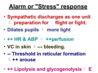 Alarm or "Stress" response
• Sympathetic discharges as one unit
 preparation for flight or fight.
• Dilates pupils  more light
• ++ HR & ABP  ++perfusion
• VC in skin --- bleeding.
• -- Threshold in reticular formation
++ arouse
• ++ Lipolysis and glycogenolysis E
 