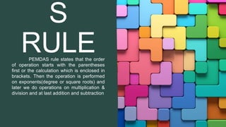S
RULE
PEMDAS rule states that the order
of operation starts with the parentheses
first or the calculation which is enclosed in
brackets. Then the operation is performed
on exponents(degree or square roots) and
later we do operations on multiplication &
division and at last addition and subtraction
 