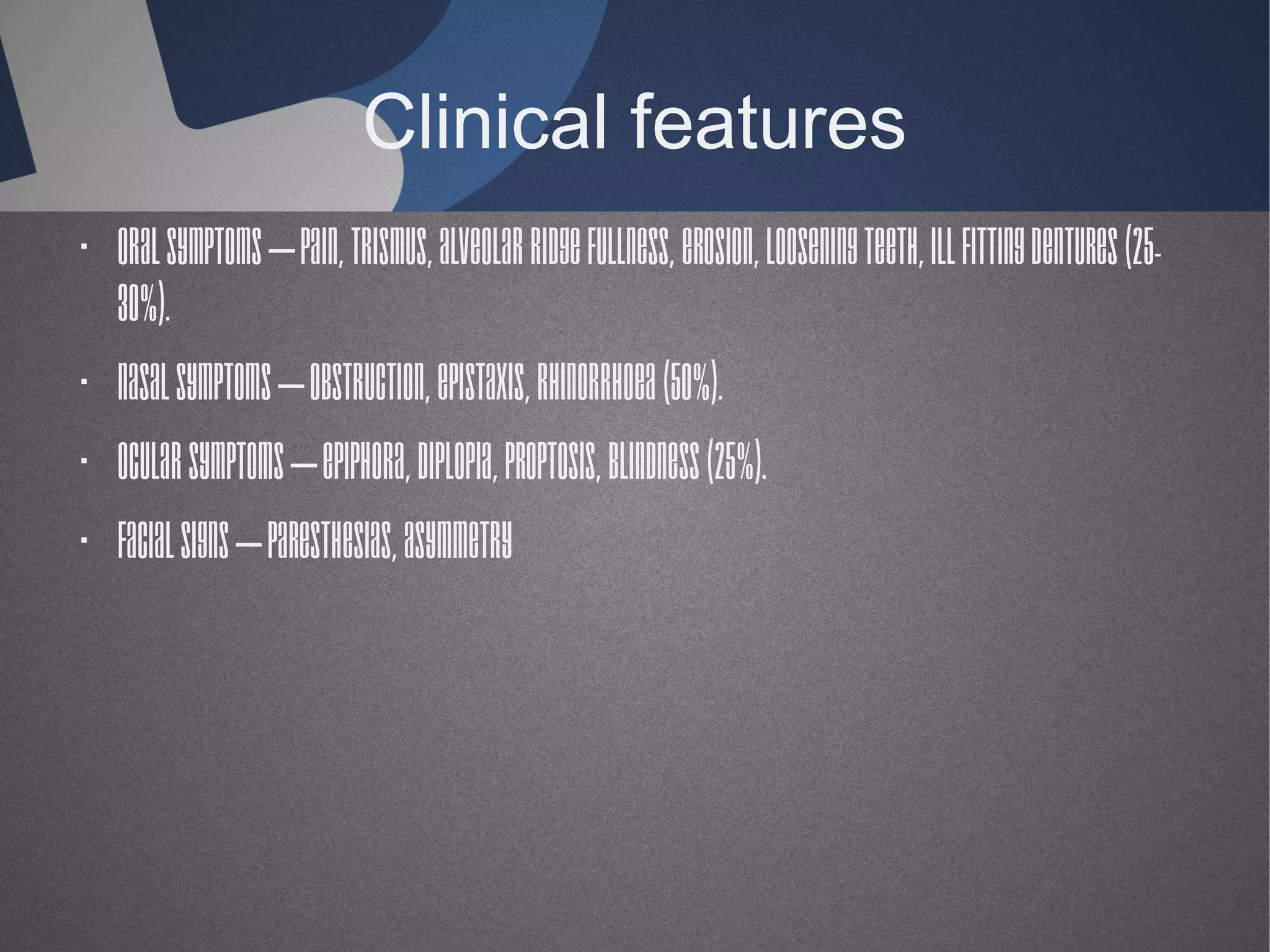 Clinical features
· Oral symptoms – Pain, trismus, alveolar ridge fullness, erosion, loosening teeth, ill fitting dentures (2530%).
· Nasal symptoms – Obstruction, epistaxis, rhinorrhoea (50%).
· Ocular symptoms – Epiphora, diplopia, proptosis, blindness (25%).
· Facial signs – Paresthesias, asymmetry

 