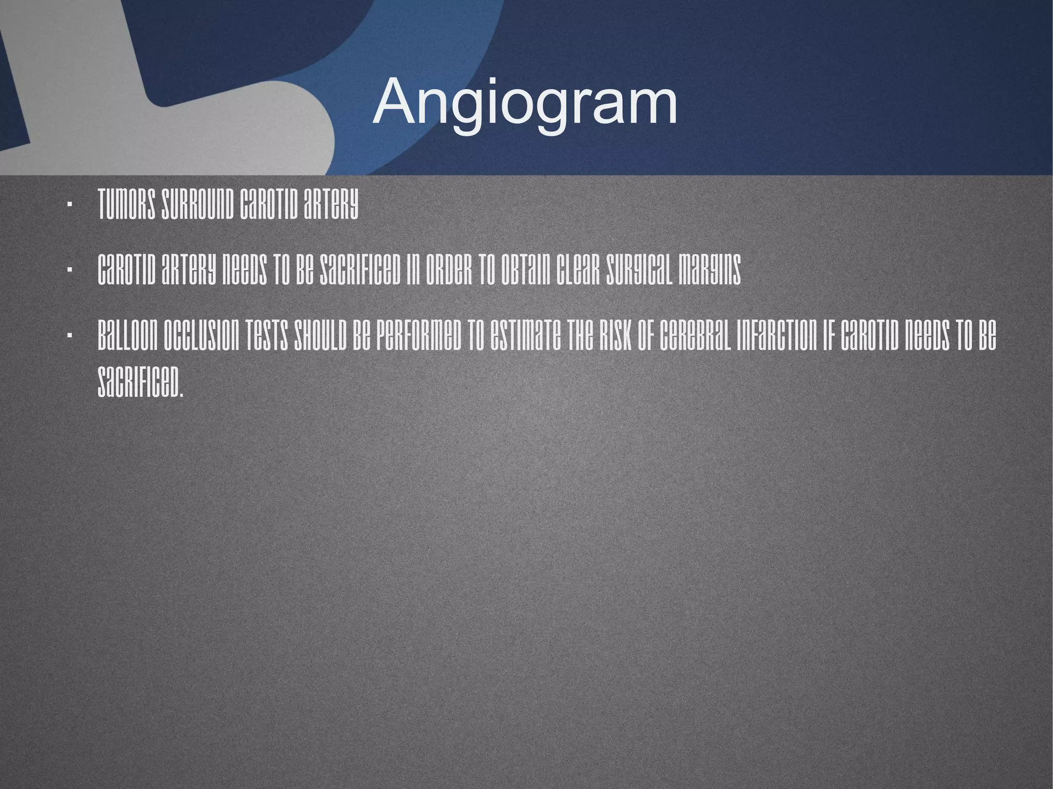 Angiogram
· Tumors surround carotid artery
· Carotid artery needs to be sacrificed in order to obtain clear surgical margins
· Balloon occlusion tests should be performed to estimate the risk of cerebral infarction if carotid needs to be
sacrificed.

 