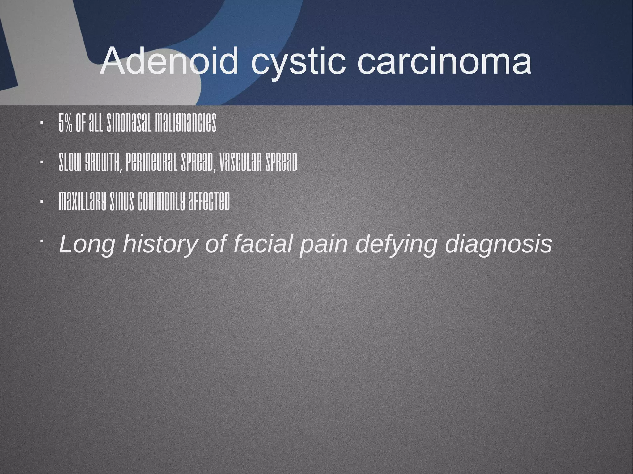 Adenoid cystic carcinoma
· 5% of all sinonasal malignancies
· Slow growth, perineural spread, vascular spread
· Maxillary sinus commonly affected
· Long history of facial pain defying diagnosis

 