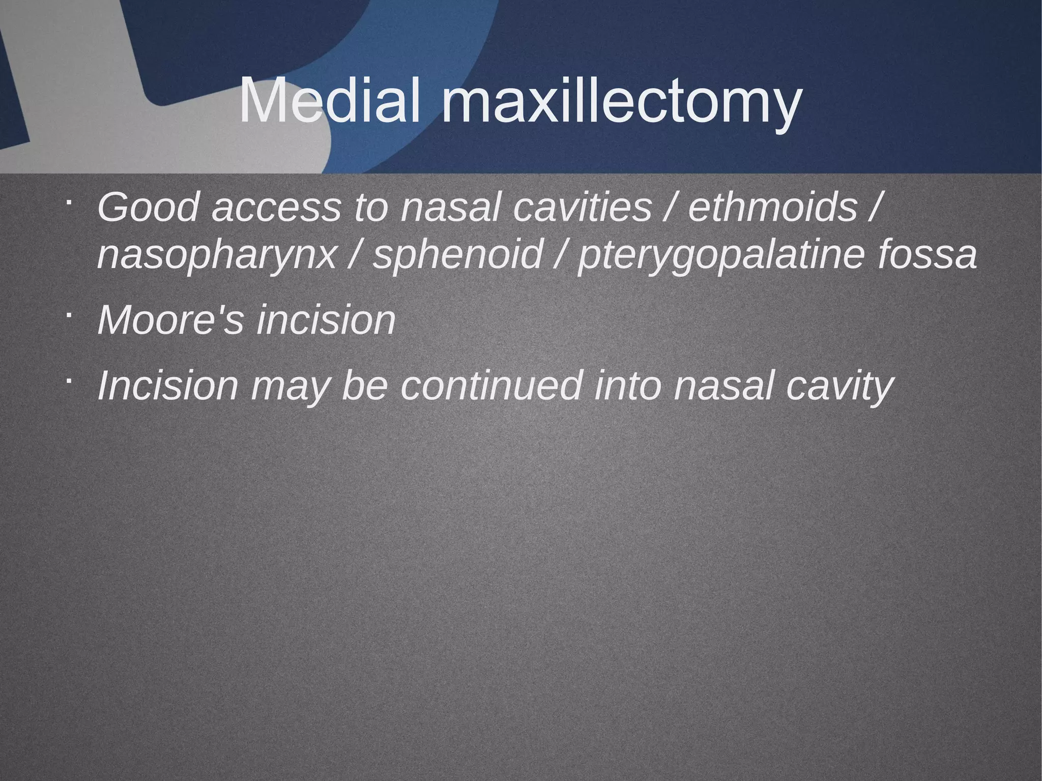 Medial maxillectomy
· Good access to nasal cavities / ethmoids /
nasopharynx / sphenoid / pterygopalatine fossa
· Moore's incision
· Incision may be continued into nasal cavity

 
