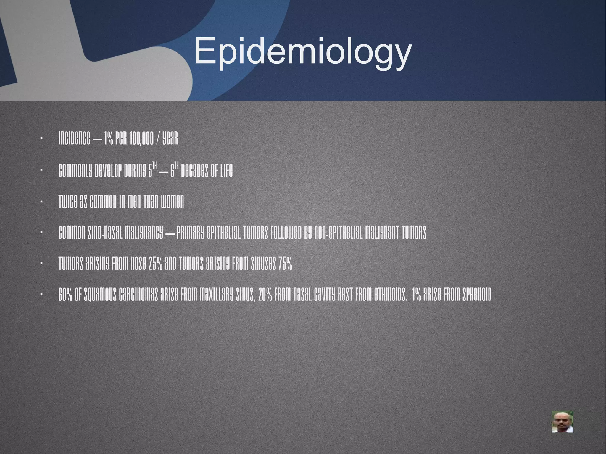 Epidemiology
· Incidence – 1% per 100,000 / year
· Commonly develop during 5th – 6th decades of life
· Twice as common in men than women
· Common sino-nasal malignancy – Primary epithelial tumors followed by non-epithelial malignant tumors
· Tumors arising from nose 25% and tumors arising from sinuses 75%
· 60% of squamous carcinomas arise from maxillary sinus, 20% from nasal cavity rest from ethmoids. 1% arise from sphenoid

 