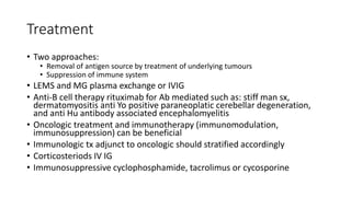 Treatment
• Two approaches:
• Removal of antigen source by treatment of underlying tumours
• Suppression of immune system
• LEMS and MG plasma exchange or IVIG
• Anti-B cell therapy rituximab for Ab mediated such as: stiff man sx,
dermatomyositis anti Yo positive paraneoplatic cerebellar degeneration,
and anti Hu antibody associated encephalomyelitis
• Oncologic treatment and immunotherapy (immunomodulation,
immunosuppression) can be beneficial
• Immunologic tx adjunct to oncologic should stratified accordingly
• Corticosteriods IV IG
• Immunosuppressive cyclophosphamide, tacrolimus or cycosporine
 