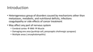 Introduction
• Heterogeneous group of disorders caused by mechanisms other than
metastases, metabolic, and nutritional deficits, infections
coagulopathy or side effects of cancer treatment
• May affect any part of nervous system
• Cerebral cortex  NMJ  Muscle
• Damaging one area (purkinje cell, presynaptic cholinergic synapses)
• Multiple areas ( encephalomyelitis)
 