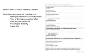 Remote effect of cancer on nervous system
Differ from non metastatic complications:
Often precede identification of canceer
Time of development, cancer often
small and non metastatic
Neurological disability
Irreversible
 