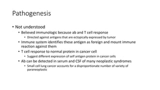 Pathogenesis
• Not understood
• Believed immunologic because ab and T cell response
• Directed against antigens that are ectopically expressed by tumor
• Immune system identifies these antigen as foreign and mount immune
reaction against them
• T cell response to normal protein in cancer cell
• Suggest different expression of self antigen protein in cancer cells
• Ab can be detected in serum and CSF of many neoplastic syndromes
• Small cell lung cancer accounts for a disproportionate number of variety of
paraneoplastic
 