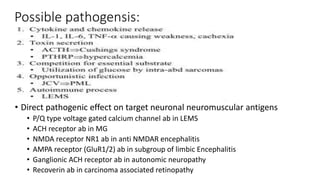 • Direct pathogenic effect on target neuronal neuromuscular antigens
• P/Q type voltage gated calcium channel ab in LEMS
• ACH receptor ab in MG
• NMDA receptor NR1 ab in anti NMDAR encephalitis
• AMPA receptor (GluR1/2) ab in subgroup of limbic Encephalitis
• Ganglionic ACH receptor ab in autonomic neuropathy
• Recoverin ab in carcinoma associated retinopathy
Possible pathogensis:
 
